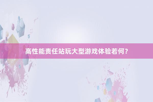 高性能责任站玩大型游戏体验若何？