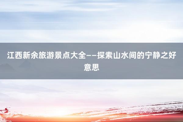 江西新余旅游景点大全——探索山水间的宁静之好意思